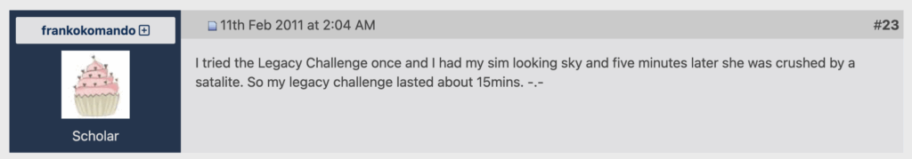 Der Screenshot zeigt einen Forumbeitrag von frankokomando. Darin steht: I tried the Legacy Challenge once and I had my sim looking sky and five minutes later she was crushed by a satalite. So my legacy challenge lasted about 15mins. -.-