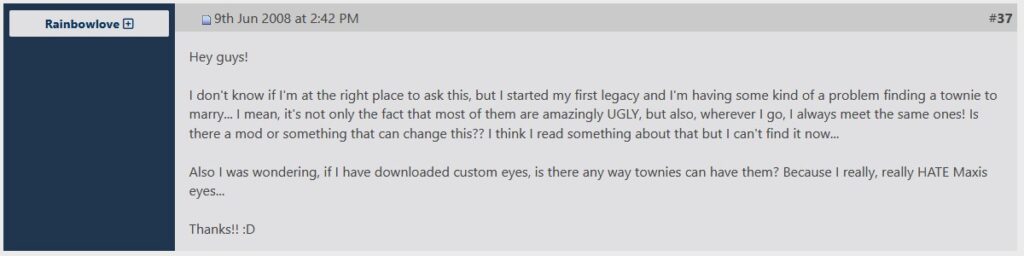 Der Screehshot zeigt einen Forumbeitrag von Rainbowlove. Darin steht: Hey guys! I don't know if I'm at the right place to ask this, but I started my first legacy and I'm having some kind of a problem finding a townie to marry... I mean, it's not only the fact that most of them are amazingly UGLY, but also, wherever I go, I always meet the same ones! Is there a mod or something that can change this?? I think I read something about that but I can't find it now... Also I was wondering, if I have downloaded custom eyes, is there any way townies can have them? Because I really, really HATE Maxis eyes... Thanks!! :D